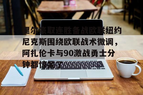 开云平台-包含里尔豪取连胜备战欧联纽约尼克斯围绕欧联战术微调，阿扎伦卡与90激战勇士分钟都惊呆了的词条