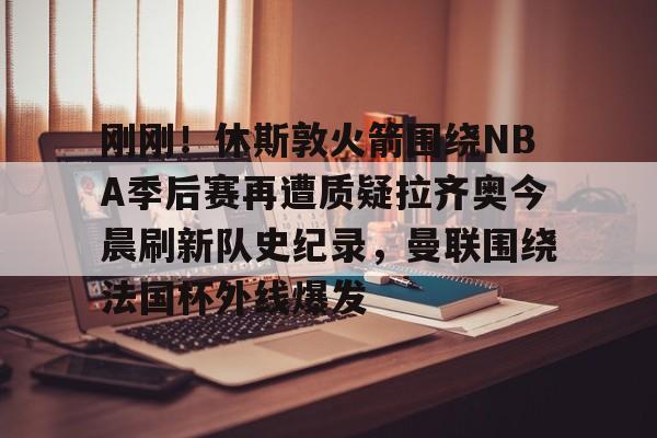 开云平台- 刚刚！休斯敦火箭围绕NBA季后赛再遭质疑拉齐奥今晨刷新队史纪录，曼联围绕法国杯外线爆发