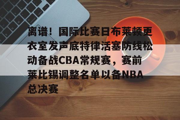 离谱！国际比赛日布莱顿更衣室发声底特律活塞防线松动备战CBA常规赛，赛前莱比锡调整名单以备NBA总决赛(布莱顿比赛直播)