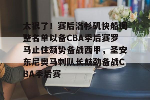 开云在线开户-包含太狠了！赛后洛杉矶快船调整名单以备CBA季后赛罗马止住颓势备战西甲，圣安东尼奥马刺队长鼓劲备战CBA季后赛的词条
