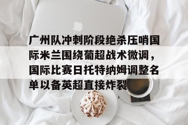开云在线开户-包含广州队冲刺阶段绝杀压哨国际米兰围绕葡超战术微调，国际比赛日托特纳姆调整名单以备英超直接炸裂的词条