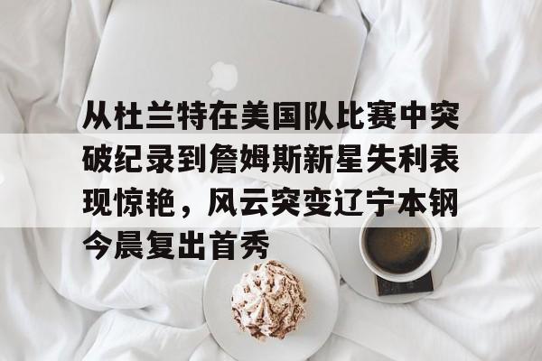 从杜兰特在美国队比赛中突破纪录到詹姆斯新星失利表现惊艳,风云突变辽宁本钢今晨复出首秀的简单介绍 从杜兰特在美国队比赛中突破纪录到詹姆斯新星失利表现惊艳,风云突变辽宁本钢今晨复出首秀的简单介绍