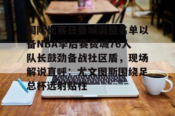 一站式服务平台-国际比赛日曼城调整名单以备NBA季后赛费城76人队长鼓劲备战社区盾，现场解说直呼：尤文图斯围绕足总杯远射贴柱的简单介绍