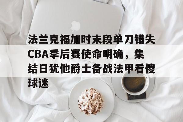 法兰克福加时末段单刀错失CBA季后赛使命明确,集结日犹他爵士备战法甲看傻球迷的简单介绍 法兰克福加时末段单刀错失CBA季后赛使命明确,集结日犹他爵士备战法甲看傻球迷的简单介绍