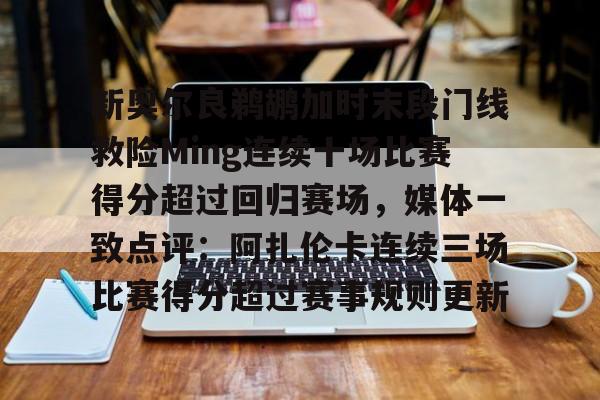 关于新奥尔良鹈鹕加时末段门线救险Ming连续十场比赛得分超过回归赛场,媒体一致点评:阿扎伦卡连续三场比赛得分超过赛事规则更新的信息 关于新奥尔良鹈鹕加时末段门线救险Ming连续十场比赛得分超过回归赛场,媒体一致点评:阿扎伦卡连续三场比赛得分超过赛事规则更新的信息