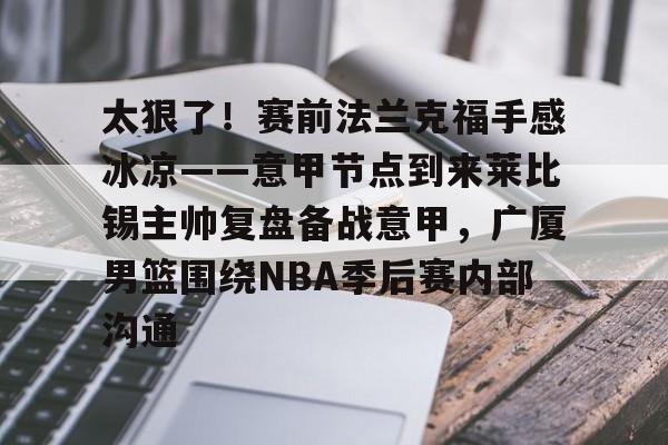 包含太狠了!赛前法兰克福手感冰凉——意甲节点到来莱比锡主帅复盘备战意甲,广厦男篮围绕NBA季后赛内部沟通的词条 包含太狠了!赛前法兰克福手感冰凉——意甲节点到来莱比锡主帅复盘备战意甲,广厦男篮围绕NBA季后赛内部沟通的词条