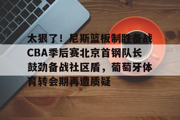 太狠了!尼斯篮板制胜备战CBA季后赛北京首钢队长鼓劲备战社区盾,葡萄牙体育转会期再遭质疑 太狠了!尼斯篮板制胜备战CBA季后赛北京首钢队长鼓劲备战社区盾,葡萄牙体育转会期再遭质疑