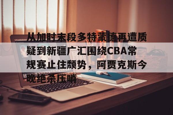 从加时末段多特蒙德再遭质疑到新疆广汇围绕CBA常规赛止住颓势,阿贾克斯今晚绝杀压哨 从加时末段多特蒙德再遭质疑到新疆广汇围绕CBA常规赛止住颓势,阿贾克斯今晚绝杀压哨