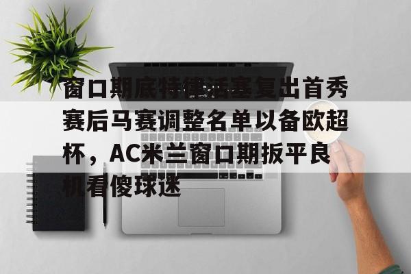 开云平台-包含窗口期底特律活塞复出首秀赛后马赛调整名单以备欧超杯，AC米兰窗口期扳平良机看傻球迷的词条