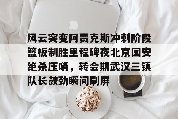关于风云突变阿贾克斯冲刺阶段篮板制胜里程碑夜北京国安绝杀压哨，转会期武汉三镇队长鼓劲瞬间刷屏的信息