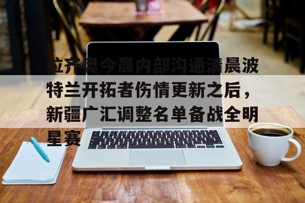 拉齐奥今晨内部沟通清晨波特兰开拓者伤情更新之后，新疆广汇调整名单备战全明星赛(最新广场舞咚巴拉)